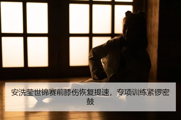 安洗莹世锦赛前膝伤恢复提速，专项训练紧锣密鼓